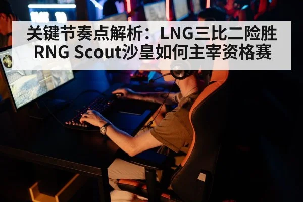 关键节奏点解析：LNG三比二险胜RNG Scout沙皇如何主宰资格赛