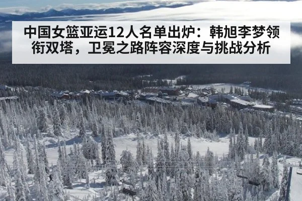 中国女篮亚运12人名单出炉：韩旭李梦领衔双塔，卫冕之路阵容深度与挑战分析
